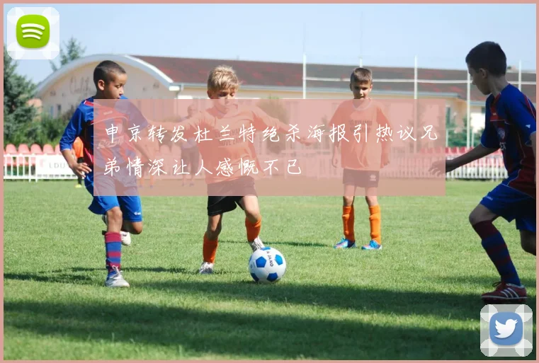 申京转发杜兰特绝杀海报引热议兄弟情深让人感慨不已