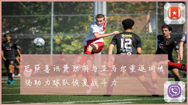 巴萨喜讯费尔明与亚马尔重返训练场助力球队恢复战斗力