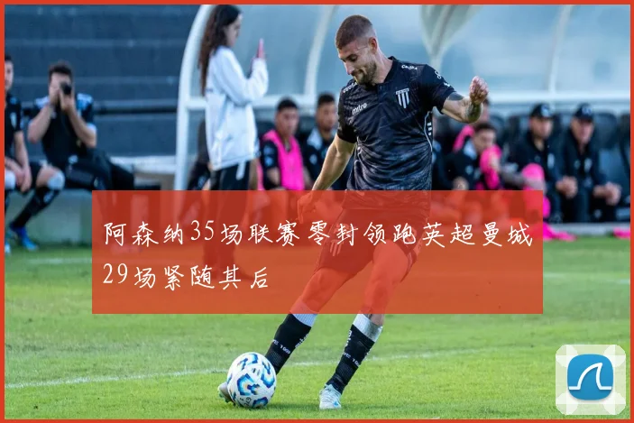 阿森纳35场联赛零封领跑英超曼城29场紧随其后