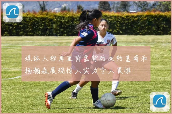 媒体人称库里背靠背对决约基奇和杨瀚森展现惊人实力令人畏惧