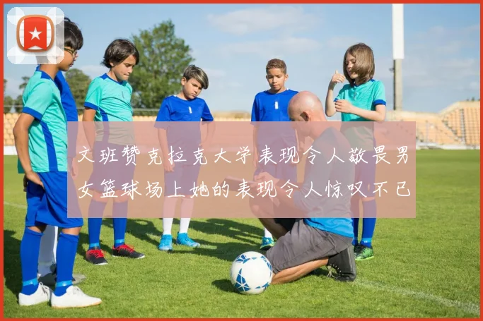 文班赞克拉克大学表现令人敬畏男女篮球场上她的表现令人惊叹不已