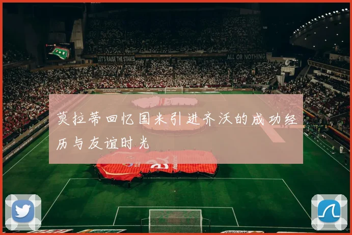 莫拉蒂回忆国米引进齐沃的成功经历与友谊时光