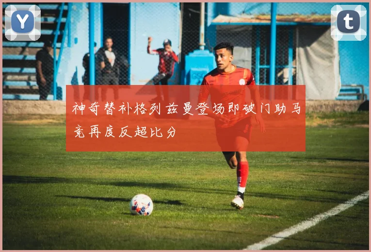 神奇替补格列兹曼登场即破门助马竞再度反超比分
