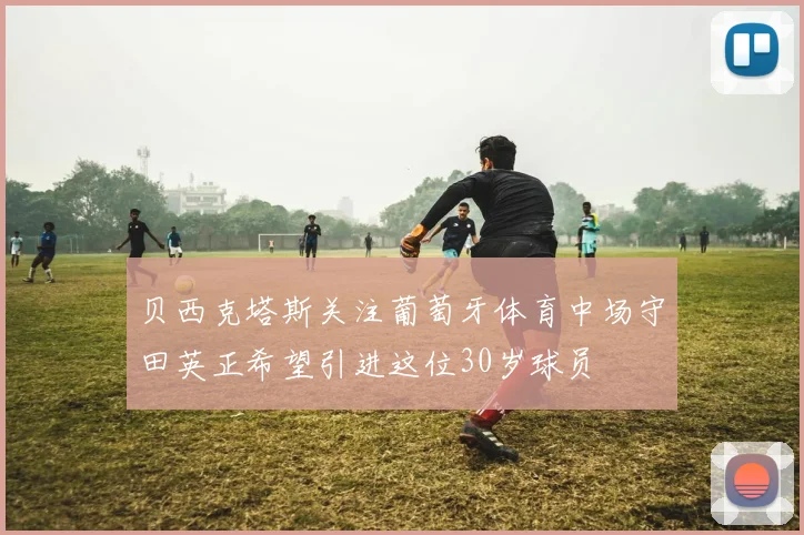 贝西克塔斯关注葡萄牙体育中场守田英正希望引进这位30岁球员
