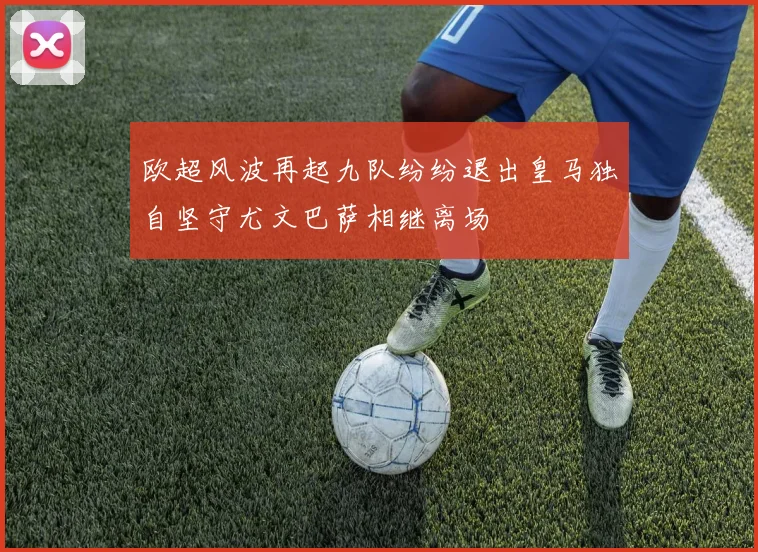 欧超风波再起九队纷纷退出皇马独自坚守尤文巴萨相继离场