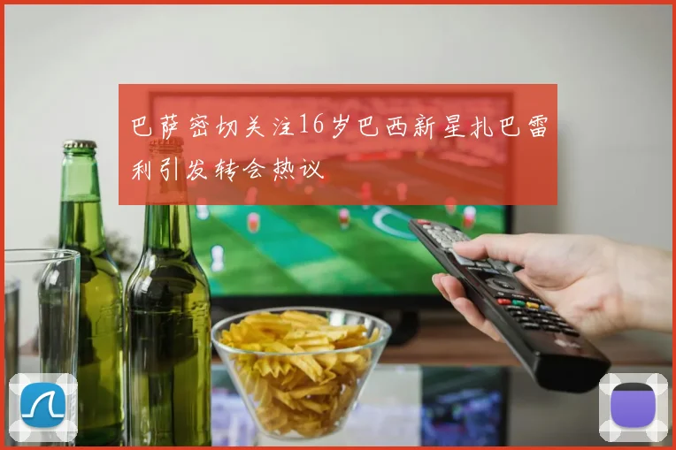 巴萨密切关注16岁巴西新星扎巴雷利引发转会热议