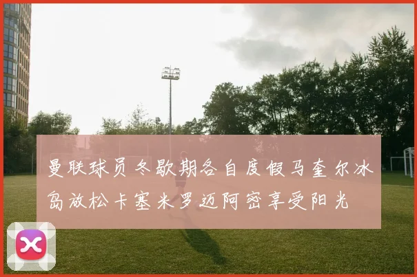 曼联球员冬歇期各自度假马奎尔冰岛放松卡塞米罗迈阿密享受阳光