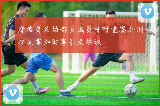 摩洛哥足协部分成员呼吁重赛非洲杯决赛加时赛引发热议