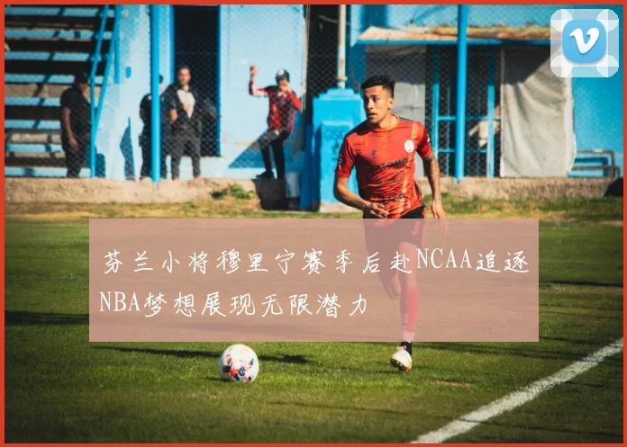 芬兰小将穆里宁赛季后赴NCAA追逐NBA梦想展现无限潜力
