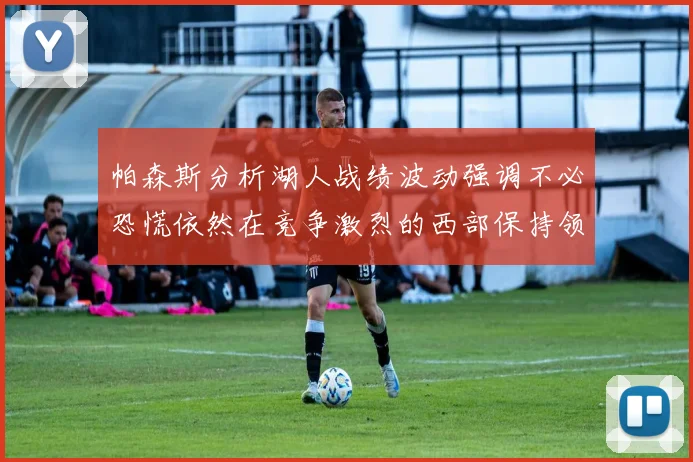 帕森斯分析湖人战绩波动强调不必恐慌依然在竞争激烈的西部保持领先