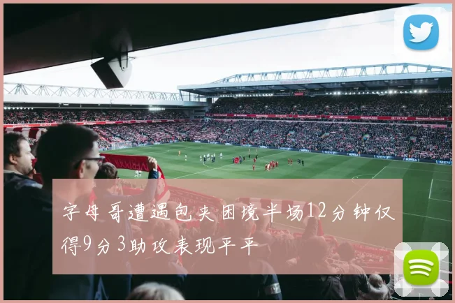 字母哥遭遇包夹困境半场12分钟仅得9分3助攻表现平平