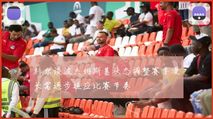 科尔谈波杰姆斯基状态调整赛季漫长需逐步适应比赛节奏