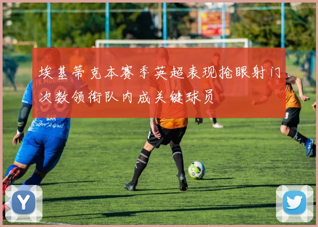 埃基蒂克本赛季英超表现抢眼射门次数领衔队内成关键球员