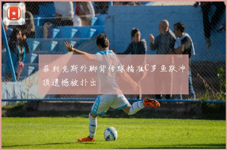 菲利克斯外脚背传球精准C罗鱼跃冲顶遗憾被扑出