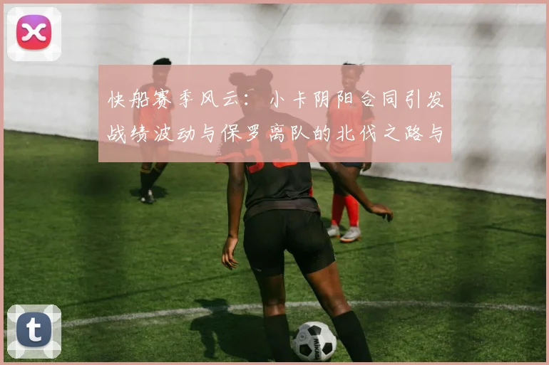 快船赛季风云：小卡阴阳合同引发战绩波动与保罗离队的北伐之路与哈登的去向探讨