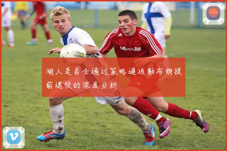 湖人是否会通过策略逼迫勒布朗提前退役的深度分析