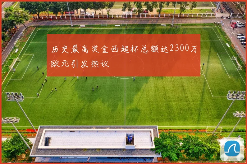 历史最高奖金西超杯总额达2300万欧元引发热议