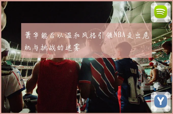 萧华能否以温和风格引领NBA走出危机与挑战的迷雾