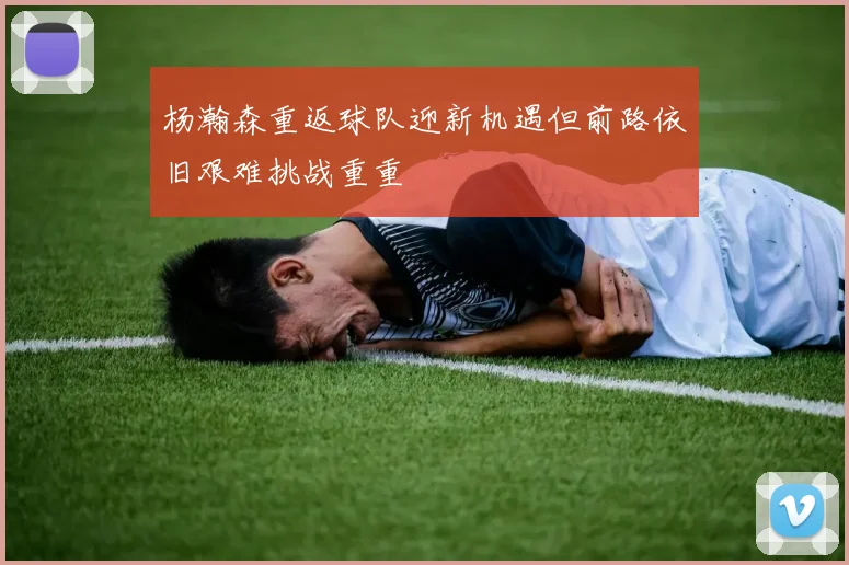 杨瀚森重返球队迎新机遇但前路依旧艰难挑战重重