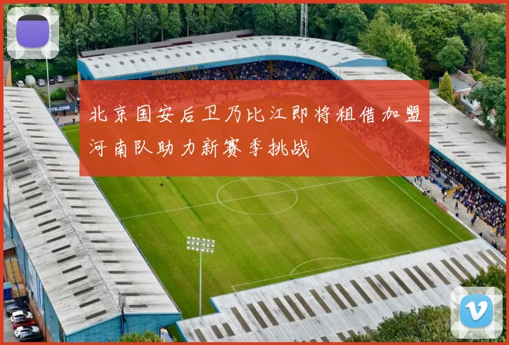 北京国安后卫乃比江即将租借加盟河南队助力新赛季挑战