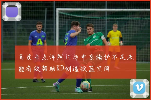乌度卡点评阿门与申京掩护不足未能有效帮助KD创造投篮空间
