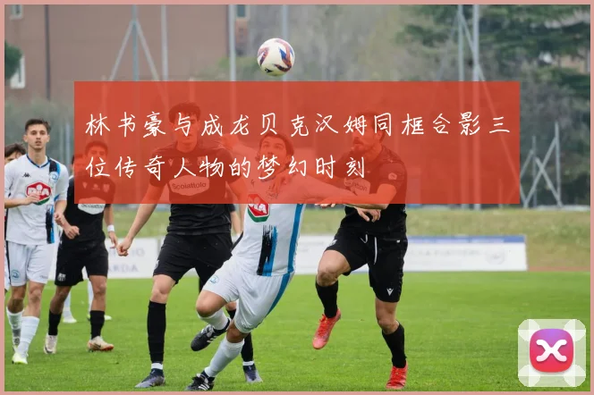 林书豪与成龙贝克汉姆同框合影三位传奇人物的梦幻时刻