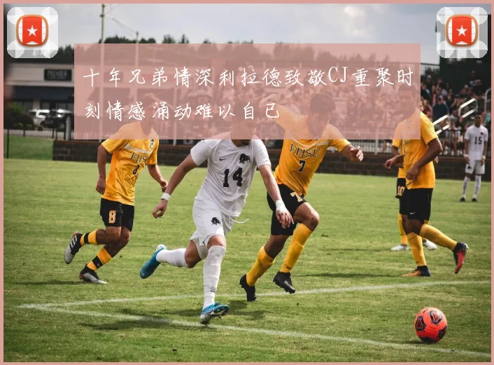 十年兄弟情深利拉德致敬CJ重聚时刻情感涌动难以自已