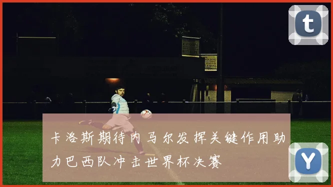 卡洛斯期待内马尔发挥关键作用助力巴西队冲击世界杯决赛