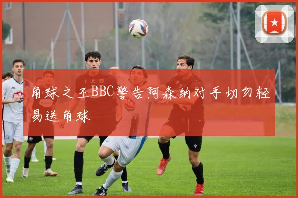 角球之王BBC警告阿森纳对手切勿轻易送角球