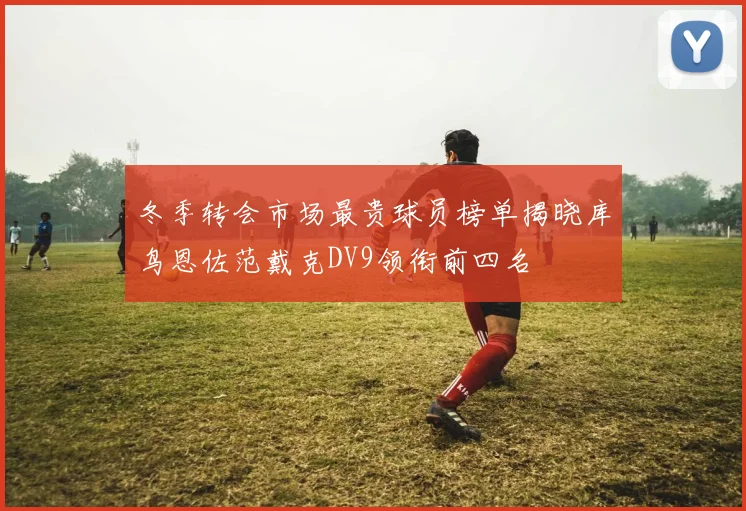 冬季转会市场最贵球员榜单揭晓库鸟恩佐范戴克DV9领衔前四名