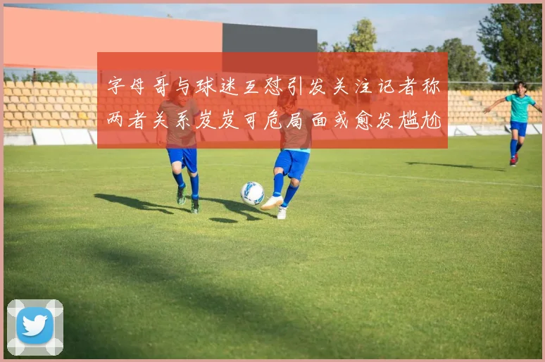 字母哥与球迷互怼引发关注记者称两者关系岌岌可危局面或愈发尴尬