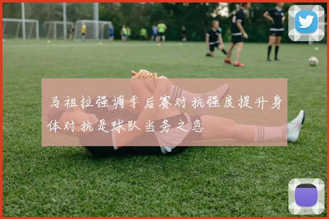 马祖拉强调季后赛对抗强度提升身体对抗是球队当务之急