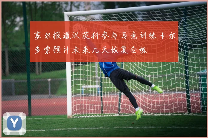 塞尔报道汉茨科参与马竞训练卡尔多索预计未来几天恢复合练