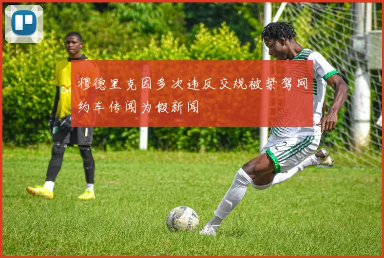 穆德里克因多次违反交规被禁驾网约车传闻为假新闻