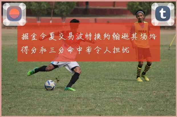 掘金今夏交易波特换约翰逊其场均得分和三分命中率令人担忧