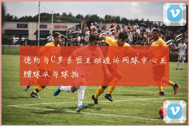 德约与C罗亲密互动造访网球中心互赠球衣与球拍