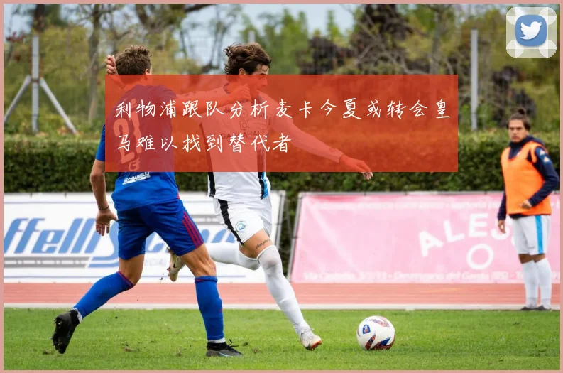 利物浦跟队分析麦卡今夏或转会皇马难以找到替代者
