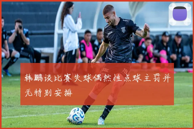 韩鹏谈比赛失球偶然性点球主罚并无特别安排