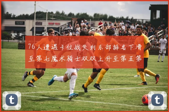 76人遭遇卡位战失利东部排名下滑至第七魔术骑士双双上升至第五第六位